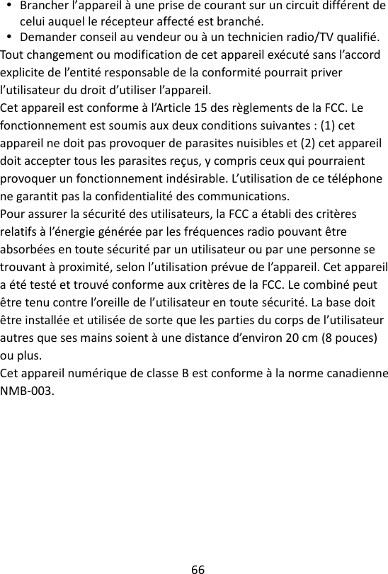 66   Brancher l’appareil à une prise de courant sur un circuit différent de celui auquel le récepteur affecté est branché.  Demander conseil au vendeur ou à un technicien radio/TV qualifié. Tout changement ou modification de cet appareil exécuté sans l’accord explicite de l’entité responsable de la conformité pourrait priver l’utilisateur du droit d’utiliser l’appareil. Cet appareil est conforme à l’Article 15 des règlements de la FCC. Le fonctionnement est soumis aux deux conditions suivantes : (1) cet appareil ne doit pas provoquer de parasites nuisibles et (2) cet appareil doit accepter tous les parasites reçus, y compris ceux qui pourraient provoquer un fonctionnement indésirable. L’utilisation de ce téléphone ne garantit pas la confidentialité des communications. Pour assurer la sécurité des utilisateurs, la FCC a établi des critères relatifs à l’énergie générée par les fréquences radio pouvant être absorbées en toute sécurité par un utilisateur ou par une personne se trouvant à proximité, selon l’utilisation prévue de l’appareil. Cet appareil a été testé et trouvé conforme aux critères de la FCC. Le combiné peut être tenu contre l’oreille de l’utilisateur en toute sécurité. La base doit être installée et utilisée de sorte que les parties du corps de l’utilisateur autres que ses mains soient à une distance d’environ 20 cm (8 pouces) ou plus.   Cet appareil numérique de classe B est conforme à la norme canadienne NMB-003. 