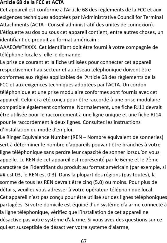 67  Article 68 de la FCC et ACTA Cet appareil est conforme à l’Article 68 des règlements de la FCC et aux exigences techniques adoptées par l’Administrative Council for Terminal Attachments (ACTA - Conseil administratif des unités de connexion). L’étiquette au dos ou sous cet appareil contient, entre autres choses, un identifiant de produit au format américain : AAAEQ##TXXXX. Cet identifiant doit être fourni à votre compagnie de téléphone locale si elle le demande. La prise de courant et la fiche utilisées pour connecter cet appareil respectivement au secteur et au réseau téléphonique doivent être conformes aux règles applicables de l’Article 68 des règlements de la FCC et aux exigences techniques adoptées par l’ACTA. Un cordon téléphonique et une prise modulaire conformes sont fournis avec cet appareil. Celui-ci a été conçu pour être raccordé à une prise modulaire compatible également conforme. Normalement, une fiche RJ11 devrait être utilisée pour le raccordement à une ligne unique et une fiche RJ14 pour le raccordement à deux lignes. Consultez les instructions d’installation du mode d’emploi. Le Ringer Equivalence Number (REN – Nombre équivalent de sonneries) sert à déterminer le nombre d’appareils pouvant être branchés à votre ligne téléphonique sans perdre leur capacité de sonner lorsqu’on vous appelle. Le REN de cet appareil est représenté par le 6ème et le 7ème caractère de l’identifiant du produit au format américain (par exemple, si ## est 03, le REN est 0.3). Dans la plupart des régions (pas toutes), la somme de tous les REN devrait être cinq (5.0) ou moins. Pour plus de détails, veuillez vous adresser à votre opérateur téléphonique local. Cet appareil n’est pas conçu pour être utilisé sur des lignes téléphoniques partagées. Si votre domicile est équipé d’un système d’alarme connecté à la ligne téléphonique, vérifiez que l’installation de cet appareil ne désactive pas votre système d’alarme. Si vous avez des questions sur ce qui est susceptible de désactiver votre système d’alarme, 