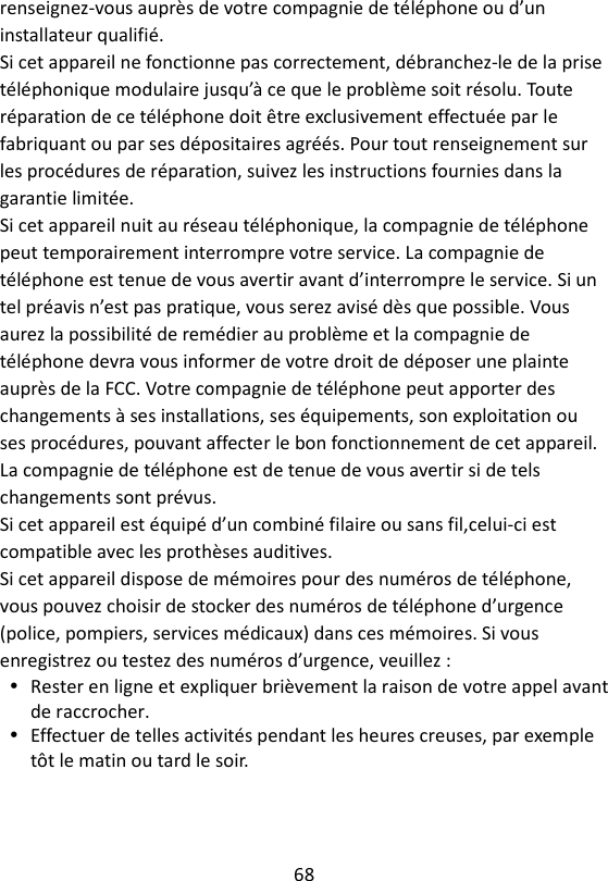 68  renseignez-vous auprès de votre compagnie de téléphone ou d’un installateur qualifié. Si cet appareil ne fonctionne pas correctement, débranchez-le de la prise téléphonique modulaire jusqu’à ce que le problème soit résolu. Toute réparation de ce téléphone doit être exclusivement effectuée par le fabriquant ou par ses dépositaires agréés. Pour tout renseignement sur les procédures de réparation, suivez les instructions fournies dans la garantie limitée. Si cet appareil nuit au réseau téléphonique, la compagnie de téléphone peut temporairement interrompre votre service. La compagnie de téléphone est tenue de vous avertir avant d’interrompre le service. Si un tel préavis n’est pas pratique, vous serez avisé dès que possible. Vous aurez la possibilité de remédier au problème et la compagnie de téléphone devra vous informer de votre droit de déposer une plainte auprès de la FCC. Votre compagnie de téléphone peut apporter des changements à ses installations, ses équipements, son exploitation ou ses procédures, pouvant affecter le bon fonctionnement de cet appareil. La compagnie de téléphone est de tenue de vous avertir si de tels changements sont prévus. Si cet appareil est équipé d’un combiné filaire ou sans fil,celui-ci est compatible avec les prothèses auditives. Si cet appareil dispose de mémoires pour des numéros de téléphone, vous pouvez choisir de stocker des numéros de téléphone d’urgence (police, pompiers, services médicaux) dans ces mémoires. Si vous enregistrez ou testez des numéros d’urgence, veuillez :  Rester en ligne et expliquer brièvement la raison de votre appel avant de raccrocher.  Effectuer de telles activités pendant les heures creuses, par exemple tôt le matin ou tard le soir.    