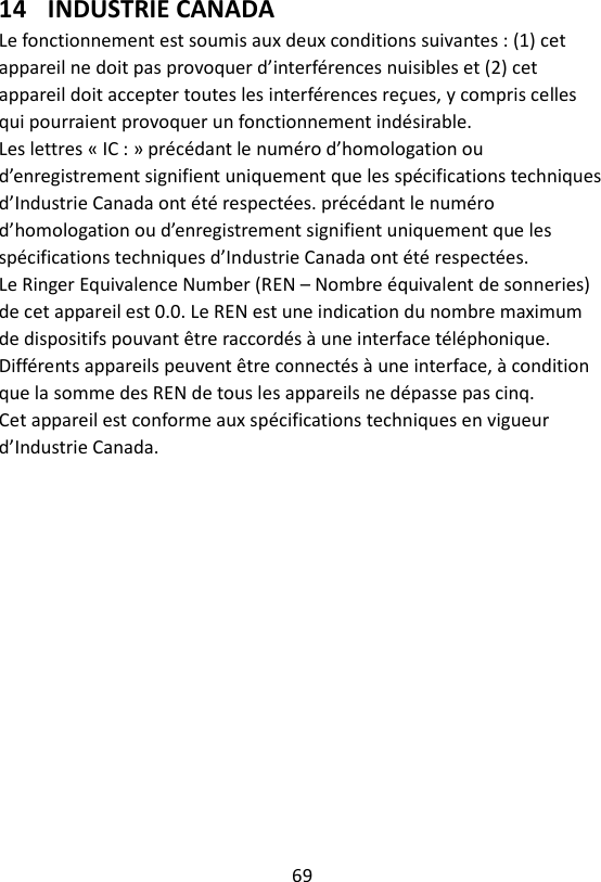 69  14 INDUSTRIE CANADA Le fonctionnement est soumis aux deux conditions suivantes : (1) cet appareil ne doit pas provoquer d’interférences nuisibles et (2) cet appareil doit accepter toutes les interférences reçues, y compris celles qui pourraient provoquer un fonctionnement indésirable. Les lettres « IC : » précédant le numéro d’homologation ou d’enregistrement signifient uniquement que les spécifications techniques d’Industrie Canada ont été respectées. précédant le numéro d’homologation ou d’enregistrement signifient uniquement que les spécifications techniques d’Industrie Canada ont été respectées. Le Ringer Equivalence Number (REN – Nombre équivalent de sonneries) de cet appareil est 0.0. Le REN est une indication du nombre maximum de dispositifs pouvant être raccordés à une interface téléphonique. Différents appareils peuvent être connectés à une interface, à condition que la somme des REN de tous les appareils ne dépasse pas cinq. Cet appareil est conforme aux spécifications techniques en vigueur d’Industrie Canada.   