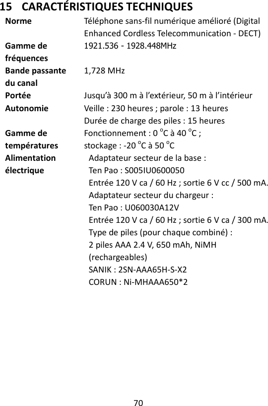 70  15 CARACTÉRISTIQUES TECHNIQUES Norme  Téléphone sans-fil numérique amélioré (Digital Enhanced Cordless Telecommunication - DECT) Gamme de fréquences 1921.536 - 1928.448MHz   Bande passante du canal 1,728 MHz Portée  Jusqu’à 300 m à l’extérieur, 50 m à l’intérieur Autonomie  Veille : 230 heures ; parole : 13 heures Durée de charge des piles : 15 heures Gamme de températures Fonctionnement : 0 oC à 40 oC ;   stockage : -20 oC à 50 oC Alimentation électrique  Adaptateur secteur de la base : Ten Pao : S005IU0600050 Entrée 120 V ca / 60 Hz ; sortie 6 V cc / 500 mA.  Adaptateur secteur du chargeur : Ten Pao : U060030A12V   Entrée 120 V ca / 60 Hz ; sortie 6 V ca / 300 mA. Type de piles (pour chaque combiné) : 2 piles AAA 2.4 V, 650 mAh, NiMH (rechargeables) SANIK : 2SN-AAA65H-S-X2   CORUN : Ni-MHAAA650*2   