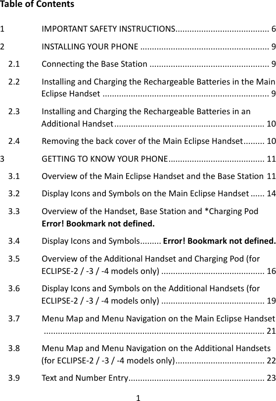 1  Table of Contents  1 IMPORTANT SAFETY INSTRUCTIONS........................................ 6 2 INSTALLING YOUR PHONE ....................................................... 9 2.1 Connecting the Base Station ................................................... 9 2.2   Installing and Charging the Rechargeable Batteries in the Main Eclipse Handset ....................................................................... 9 2.3   Installing and Charging the Rechargeable Batteries in an Additional Handset ................................................................ 10 2.4 Removing the back cover of the Main Eclipse Handset ......... 10 3 GETTING TO KNOW YOUR PHONE ......................................... 11 3.1 Overview of the Main Eclipse Handset and the Base Station 11 3.2 Display Icons and Symbols on the Main Eclipse Handset ...... 14 3.3 Overview of the Handset, Base Station and *Charging Pod Error! Bookmark not defined. 3.4 Display Icons and Symbols ......... Error! Bookmark not defined. 3.5   Overview of the Additional Handset and Charging Pod (for ECLIPSE-2 / -3 / -4 models only) ............................................ 16 3.6   Display Icons and Symbols on the Additional Handsets (for ECLIPSE-2 / -3 / -4 models only) ............................................ 19 3.7 Menu Map and Menu Navigation on the Main Eclipse Handset    .............................................................................................. 21 3.8   Menu Map and Menu Navigation on the Additional Handsets (for ECLIPSE-2 / -3 / -4 models only) ...................................... 22 3.9 Text and Number Entry.......................................................... 23 