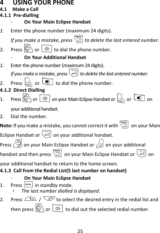 25  4 USING YOUR PHONE 4.1  Make a Call 4.1.1 Pre-dialling -   On Your Main Eclipse Handset   1. Enter the phone number (maximum 24 digits). If you make a mistake, press m to delete the last entered number. 2. Press T or F to dial the phone number. -   On Your Additional Handset   1. Enter the phone number (maximum 24 digits). If you make a mistake, press m to delete the last entered number. 2. Press    or    to dial the phone number. 4.1.2 Direct Dialling 1. Press T or F on your Main Eclipse Handset or    or    on your additional handset. 2. Dial the number. Note: If you make a mistake, you cannot correct it with m    on your Main Eclipse Handset or m on your additional handset.   Press O on your Main Eclipse Handset or O on your additional handset and then press m    on your Main Eclipse Handset or m on your additional handset to return to the home screen. 4.1.3 Call from the Redial List(5 last number on handset) -   On Your Main Eclipse Handset   1. Press R in standby mode. The last number dialled is displayed. 2. Press + / -to select the desired entry in the redial list and then press T or F to dial out the selected redial number.    