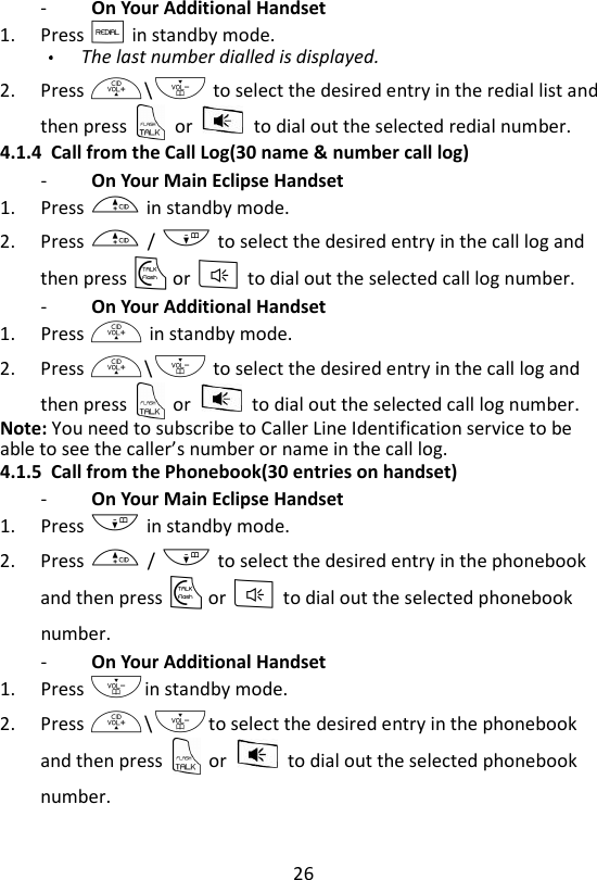 26  -   On Your Additional Handset   1. Press R in standby mode. The last number dialled is displayed. 2. Press +\- to select the desired entry in the redial list and then press    or    to dial out the selected redial number. 4.1.4 Call from the Call Log(30 name &amp; number call log) -   On Your Main Eclipse Handset   1. Press + in standby mode. 2. Press + / - to select the desired entry in the call log and then press T or F to dial out the selected call log number. -   On Your Additional Handset   1. Press + in standby mode. 2. Press +\- to select the desired entry in the call log and then press    or    to dial out the selected call log number. Note: You need to subscribe to Caller Line Identification service to be able to see the caller’s number or name in the call log. 4.1.5 Call from the Phonebook(30 entries on handset) -   On Your Main Eclipse Handset   1. Press - in standby mode. 2. Press + / - to select the desired entry in the phonebook and then press T or F to dial out the selected phonebook number. -   On Your Additional Handset   1. Press -in standby mode. 2. Press +\-to select the desired entry in the phonebook and then press    or    to dial out the selected phonebook number. 