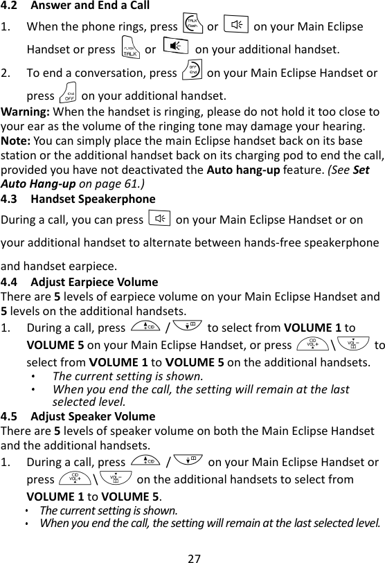 27  4.2 Answer and End a Call 1. When the phone rings, press T or F on your Main Eclipse Handset or press    or    on your additional handset.     2. To end a conversation, press O on your Main Eclipse Handset or press O on your additional handset. Warning: When the handset is ringing, please do not hold it too close to your ear as the volume of the ringing tone may damage your hearing. Note: You can simply place the main Eclipse handset back on its base station or the additional handset back on its charging pod to end the call, provided you have not deactivated the Auto hang-up feature. (See Set Auto Hang-up on page 61.)     4.3 Handset Speakerphone During a call, you can press F on your Main Eclipse Handset or on your additional handset to alternate between hands-free speakerphone and handset earpiece. 4.4 Adjust Earpiece Volume There are 5 levels of earpiece volume on your Main Eclipse Handset and 5 levels on the additional handsets. 1. During a call, press + /- to select from VOLUME 1 to VOLUME 5 on your Main Eclipse Handset, or press +\- to select from VOLUME 1 to VOLUME 5 on the additional handsets. The current setting is shown. When you end the call, the setting will remain at the last selected level. 4.5 Adjust Speaker Volume There are 5 levels of speaker volume on both the Main Eclipse Handset and the additional handsets. 1. During a call, press + /- on your Main Eclipse Handset or press +\- on the additional handsets to select from VOLUME 1 to VOLUME 5.   The current setting is shown. When you end the call, the setting will remain at the last selected level. 