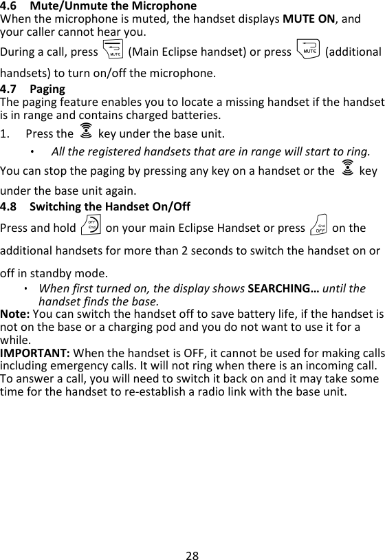 28  4.6 Mute/Unmute the Microphone When the microphone is muted, the handset displays MUTE ON, and your caller cannot hear you. During a call, press m (Main Eclipse handset) or press m (additional handsets) to turn on/off the microphone. 4.7 Paging The paging feature enables you to locate a missing handset if the handset is in range and contains charged batteries. 1. Press the    key under the base unit.   All the registered handsets that are in range will start to ring. You can stop the paging by pressing any key on a handset or the    key under the base unit again. 4.8 Switching the Handset On/Off Press and hold O on your main Eclipse Handset or press O on the additional handsets for more than 2 seconds to switch the handset on or off in standby mode. When first turned on, the display shows SEARCHING… until the handset finds the base. Note: You can switch the handset off to save battery life, if the handset is not on the base or a charging pod and you do not want to use it for a while. IMPORTANT: When the handset is OFF, it cannot be used for making calls including emergency calls. It will not ring when there is an incoming call. To answer a call, you will need to switch it back on and it may take some time for the handset to re-establish a radio link with the base unit. 