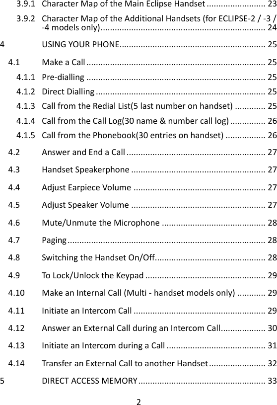 2  3.9.1 Character Map of the Main Eclipse Handset ......................... 23 3.9.2 Character Map of the Additional Handsets (for ECLIPSE-2 / -3 / -4 models only) ...................................................................... 24 4 USING YOUR PHONE .............................................................. 25 4.1 Make a Call ............................................................................ 25 4.1.1 Pre-dialling ............................................................................ 25 4.1.2 Direct Dialling ........................................................................ 25 4.1.3 Call from the Redial List(5 last number on handset) ............. 25 4.1.4 Call from the Call Log(30 name &amp; number call log) ............... 26 4.1.5 Call from the Phonebook(30 entries on handset) ................. 26 4.2 Answer and End a Call ........................................................... 27 4.3 Handset Speakerphone ......................................................... 27 4.4 Adjust Earpiece Volume ........................................................ 27 4.5 Adjust Speaker Volume ......................................................... 27 4.6 Mute/Unmute the Microphone ............................................ 28 4.7 Paging .................................................................................... 28 4.8 Switching the Handset On/Off............................................... 28 4.9 To Lock/Unlock the Keypad ................................................... 29 4.10 Make an Internal Call (Multi - handset models only) ............ 29 4.11 Initiate an Intercom Call ........................................................ 29 4.12 Answer an External Call during an Intercom Call ................... 30 4.13 Initiate an Intercom during a Call .......................................... 31 4.14 Transfer an External Call to another Handset ........................ 32 5 DIRECT ACCESS MEMORY ...................................................... 33 