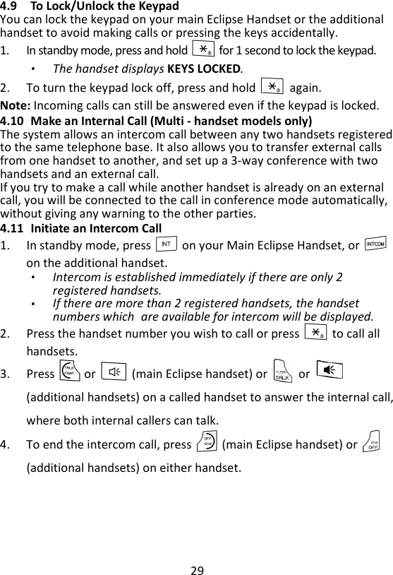 29  4.9 To Lock/Unlock the Keypad You can lock the keypad on your main Eclipse Handset or the additional handset to avoid making calls or pressing the keys accidentally. 1. In standby mode, press and hold * for 1 second to lock the keypad. The handset displays KEYS LOCKED. 2. To turn the keypad lock off, press and hold * again. Note: Incoming calls can still be answered even if the keypad is locked. 4.10 Make an Internal Call (Multi - handset models only) The system allows an intercom call between any two handsets registered to the same telephone base. It also allows you to transfer external calls from one handset to another, and set up a 3-way conference with two handsets and an external call. If you try to make a call while another handset is already on an external call, you will be connected to the call in conference mode automatically, without giving any warning to the other parties. 4.11 Initiate an Intercom Call 1. In standby mode, press I on your Main Eclipse Handset, or I on the additional handset. Intercom is established immediately if there are only 2 registered handsets. If there are more than 2 registered handsets, the handset numbers which are available for intercom will be displayed.   2. Press the handset number you wish to call or press * to call all handsets. 3. Press T or F (main Eclipse handset) or    or   (additional handsets) on a called handset to answer the internal call,where both internal callers can talk.   4. To end the intercom call, press O (main Eclipse handset) or O (additional handsets) on either handset. 