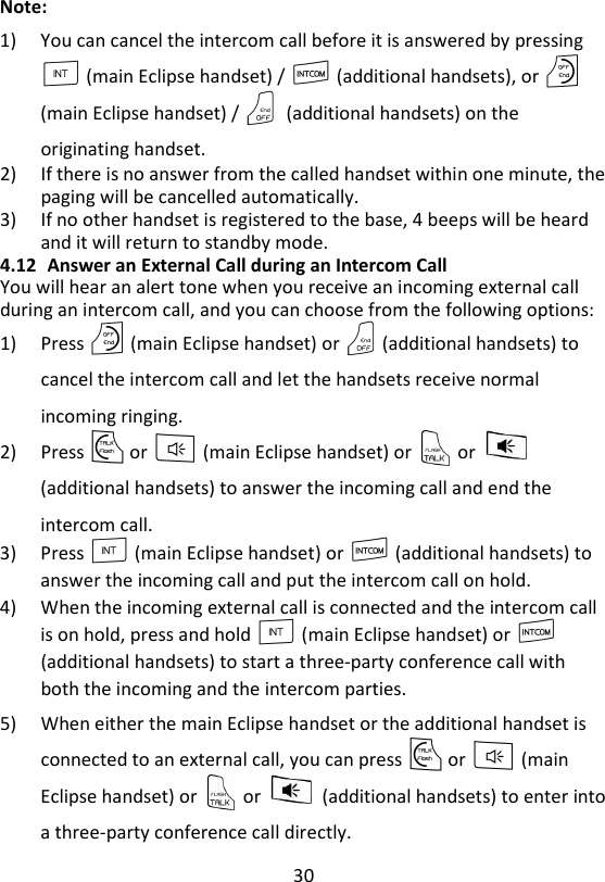 30  Note: 1) You can cancel the intercom call before it is answered by pressing I (main Eclipse handset) / I (additional handsets), or O (main Eclipse handset) / O    (additional handsets) on the originating handset. 2) If there is no answer from the called handset within one minute, the paging will be cancelled automatically. 3) If no other handset is registered to the base, 4 beeps will be heard and it will return to standby mode. 4.12 Answer an External Call during an Intercom Call You will hear an alert tone when you receive an incoming external call during an intercom call, and you can choose from the following options: 1) Press O (main Eclipse handset) or O (additional handsets) to cancel the intercom call and let the handsets receive normal incoming ringing. 2) Press T or F (main Eclipse handset) or    or   (additional handsets) to answer the incoming call and end the intercom call. 3) Press I (main Eclipse handset) or I (additional handsets) to answer the incoming call and put the intercom call on hold. 4) When the incoming external call is connected and the intercom call is on hold, press and hold I (main Eclipse handset) or I (additional handsets) to start a three-party conference call with both the incoming and the intercom parties. 5) When either the main Eclipse handset or the additional handset is connected to an external call, you can press T or F (main Eclipse handset) or    or    (additional handsets) to enter into a three-party conference call directly. 