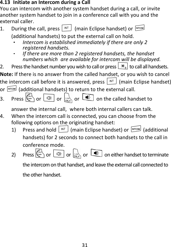 31  4.13 Initiate an Intercom during a Call You can intercom with another system handset during a call, or invite another system handset to join in a conference call with you and the external caller. 1. During the call, press I    (main Eclipse handset) or I (additional handsets) to put the external call on hold. Intercom is established immediately if there are only 2 registered handsets. If there are more than 2 registered handsets, the handset numbers which are available for intercom will be displayed.   2. Press the handset number you wish to call or press * to call all handsets.   Note: If there is no answer from the called handset, or you wish to cancel the intercom call before it is answered, press I (main Eclipse handset) or I (additional handsets) to return to the external call. 3. Press T or F or    or    on the called handset to answer the internal call, where both internal callers can talk.   4. When the intercom call is connected, you can choose from the following options on the originating handset: 1) Press and hold I (main Eclipse handset) or I (additional handsets) for 2 seconds to connect both handsets to the call in conference mode. 2) Press T or F or    or    on either handset to terminate the intercom on that handset, and leave the external call connected to the other handset. 