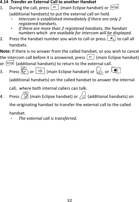 32  4.14 Transfer an External Call to another Handset 1. During the call, press I (main Eclipse handset) or I (additional handsets) to put the external call on hold. Intercom is established immediately if there are only 2 registered handsets. If there are more than 2 registered handsets, the handset numbers which are available for intercom will be displayed. 2. Press the handset number you wish to call or press * to call all handsets. Note: If there is no answer from the called handset, or you wish to cancel the intercom call before it is answered, press I (main Eclipse handset) or I (additional handsets) to return to the external call. 3. Press T or F (main Eclipse handset) or    or   (additional handsets) on the called handset to answer the internal call, where both internal callers can talk.   4. Press O (main Eclipse handset) or O (additional handsets) on the originating handset to transfer the external call to the called handset.   The external call is transferred.  