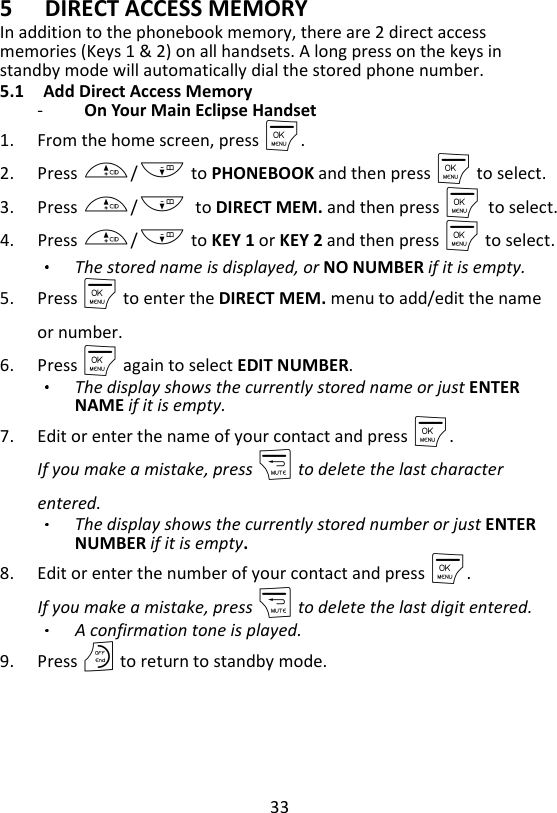 33  5 DIRECT ACCESS MEMORY In addition to the phonebook memory, there are 2 direct access memories (Keys 1 &amp; 2) on all handsets. A long press on the keys in standby mode will automatically dial the stored phone number. 5.1 Add Direct Access Memory -   On Your Main Eclipse Handset   1. From the home screen, press M. 2. Press +/- to PHONEBOOK and then press M to select. 3. Press +/-    to DIRECT MEM. and then press M    to select. 4. Press +/- to KEY 1 or KEY 2 and then press M to select. The stored name is displayed, or NO NUMBER if it is empty. 5. Press M to enter the DIRECT MEM. menu to add/edit the name or number. 6. Press M again to select EDIT NUMBER. The display shows the currently stored name or just ENTER NAME if it is empty. 7. Edit or enter the name of your contact and press M.   If you make a mistake, press m to delete the last character entered. The display shows the currently stored number or just ENTER NUMBER if it is empty. 8. Edit or enter the number of your contact and press M.   If you make a mistake, press m to delete the last digit entered. A confirmation tone is played. 9. Press O to return to standby mode.    