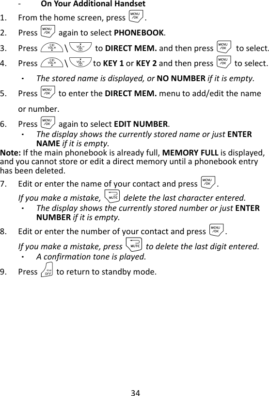 34  -   On Your Additional Handset 1. From the home screen, press M. 2. Press M again to select PHONEBOOK. 3. Press +\- to DIRECT MEM. and then press M    to select. 4. Press +\-to KEY 1 or KEY 2 and then press M to select. The stored name is displayed, or NO NUMBER if it is empty. 5. Press M to enter the DIRECT MEM. menu to add/edit the name or number. 6. Press M again to select EDIT NUMBER. The display shows the currently stored name or just ENTER NAME if it is empty. Note: If the main phonebook is already full, MEMORY FULL is displayed, and you cannot store or edit a direct memory until a phonebook entry has been deleted. 7. Edit or enter the name of your contact and press M.   If you make a mistake, m delete the last character entered. The display shows the currently stored number or just ENTER NUMBER if it is empty. 8. Edit or enter the number of your contact and press M.   If you make a mistake, press m to delete the last digit entered. A confirmation tone is played. 9. Press O to return to standby mode. 