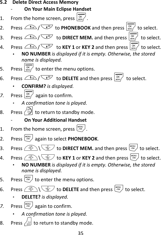 35  5.2 Delete Direct Access Memory   -   On Your Main Eclipse Handset   1. From the home screen, press M. 2. Press +/- to PHONEBOOK and then press M to select. 3. Press +/-    to DIRECT MEM. and then press M    to select. 4. Press +/-    to KEY 1 or KEY 2 and then press M to select. NO NUMBER is displayed if it is empty. Otherwise, the stored name is displayed. 5. Press M to enter the menu options. 6. Press +/-    to DELETE and then press M    to select. CONFIRM? is displayed. 7. Press M again to confirm.   A confirmation tone is played. 8. Press O to return to standby mode. -   On Your Additional Handset   1. From the home screen, press M. 2. Press M again to select PHONEBOOK. 3. Press +\- to DIRECT MEM. and then press M to select. 4. Press +\- to KEY 1 or KEY 2 and then press M to select. NO NUMBER is displayed if it is empty. Otherwise, the stored name is displayed. 5. Press M to enter the menu options. 6. Press +\- to DELETE and then press M to select. DELETE? is displayed. 7. Press M again to confirm.   A confirmation tone is played. 8. Press O to return to standby mode. 