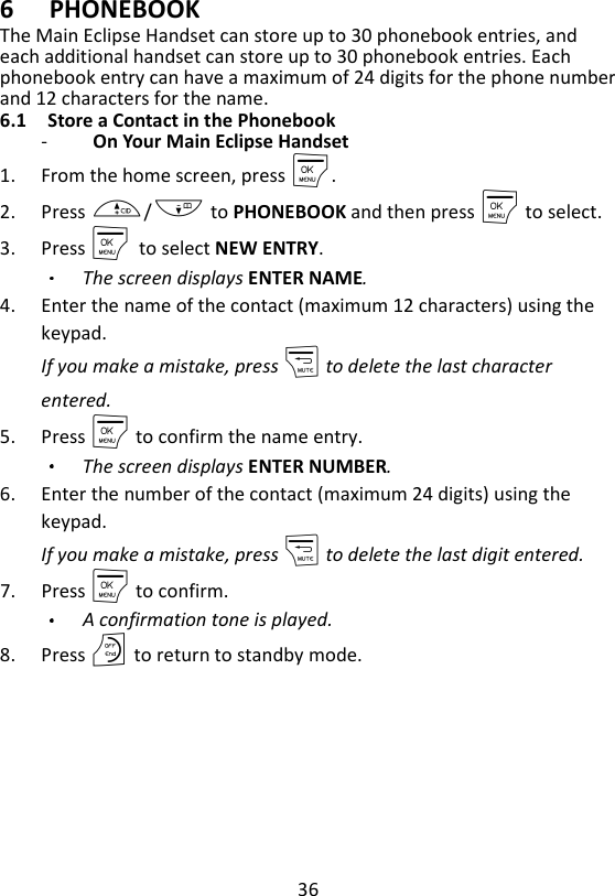 36  6 PHONEBOOK The Main Eclipse Handset can store up to 30 phonebook entries, and each additional handset can store up to 30 phonebook entries. Each phonebook entry can have a maximum of 24 digits for the phone number and 12 characters for the name.   6.1 Store a Contact in the Phonebook -   On Your Main Eclipse Handset   1. From the home screen, press M. 2. Press +/- to PHONEBOOK and then press M to select. 3. Press M    to select NEW ENTRY. The screen displays ENTER NAME. 4. Enter the name of the contact (maximum 12 characters) using the keypad. If you make a mistake, press m to delete the last character entered. 5. Press M to confirm the name entry. The screen displays ENTER NUMBER. 6. Enter the number of the contact (maximum 24 digits) using the keypad.   If you make a mistake, press m to delete the last digit entered. 7. Press M to confirm.   A confirmation tone is played. 8. Press O to return to standby mode.    