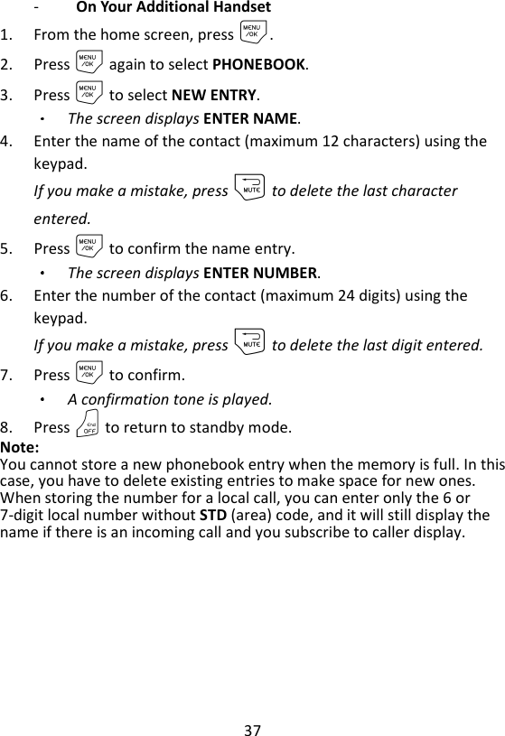 37  -   On Your Additional Handset   1. From the home screen, press M. 2. Press M again to select PHONEBOOK. 3. Press M to select NEW ENTRY. The screen displays ENTER NAME. 4. Enter the name of the contact (maximum 12 characters) using the keypad. If you make a mistake, press m to delete the last character entered. 5. Press M to confirm the name entry. The screen displays ENTER NUMBER. 6. Enter the number of the contact (maximum 24 digits) using the keypad.   If you make a mistake, press m to delete the last digit entered. 7. Press M to confirm.   A confirmation tone is played. 8. Press O to return to standby mode. Note:   You cannot store a new phonebook entry when the memory is full. In this case, you have to delete existing entries to make space for new ones. When storing the number for a local call, you can enter only the 6 or 7-digit local number without STD (area) code, and it will still display the name if there is an incoming call and you subscribe to caller display. 