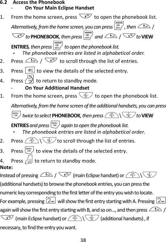 38  6.2 Access the Phonebook -   On Your Main Eclipse Handset   1. From the home screen, press - to open the phonebook list. Alternatively, from the home screen, you can press M, then + / -to PHONEBOOK, then press M and + / -to VIEW ENTRIES, then press M to open the phonebook list. The phonebook entries are listed in alphabetical order. 2. Press + / - to scroll through the list of entries. 3. Press # to view the details of the selected entry. 4. Press O to return to standby mode. -   On Your Additional Handset   1. From the home screen, press - to open the phonebook list. Alternatively, from the home screen of the additional handsets, you can press M twice to select PHONEBOOK, then press +\-to VIEW ENTRIES and press M again to open the phonebook list. The phonebook entries are listed in alphabetical order. 2. Press +\-to scroll through the list of entries. 3. Press M to view the details of the selected entry. 4. Press O to return to standby mode. Note: Instead of pressing + / - (main Eclipse handset) or +\- (additional handsets) to browse the phonebook entries, you can press the numeric key corresponding to the first letter of the entry you wish to locate.   For example, pressing 2 will show the first entry starting with A. Pressing 2 again will show the first entry starting with B, and so on..., and then press + / - (main Eclipse handset) or +\- (additional handsets) , if necessary, to find the entry you want. 