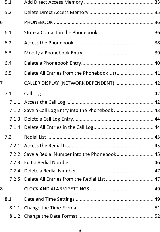 3  5.1 Add Direct Access Memory ................................................... 33 5.2 Delete Direct Access Memory ............................................... 35 6 PHONEBOOK ......................................................................... 36 6.1 Store a Contact in the Phonebook ......................................... 36 6.2 Access the Phonebook .......................................................... 38 6.3 Modify a Phonebook Entry .................................................... 39 6.4 Delete a Phonebook Entry ..................................................... 40 6.5 Delete All Entries from the Phonebook List ........................... 41 7 CALLER DISPLAY (NETWORK DEPENDENT) ............................ 42 7.1 Call Log .................................................................................. 42 7.1.1 Access the Call Log ................................................................ 42 7.1.2 Save a Call Log Entry into the Phonebook ............................. 43 7.1.3 Delete a Call Log Entry ........................................................... 44 7.1.4 Delete All Entries in the Call Log ............................................ 44 7.2 Redial List .............................................................................. 45 7.2.1 Access the Redial List............................................................. 45 7.2.2 Save a Redial Number into the Phonebook ........................... 45 7.2.3 Edit a Redial Number ............................................................. 46 7.2.4 Delete a Redial Number ........................................................ 47 7.2.5 Delete All Entries from the Redial List ................................... 47 8 CLOCK AND ALARM SETTINGS ............................................... 49 8.1 Date and Time Settings.......................................................... 49 8.1.1 Change the Time Format ....................................................... 51 8.1.2 Change the Date Format ....................................................... 52 