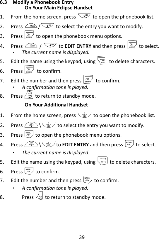 39  6.3 Modify a Phonebook Entry -   On Your Main Eclipse Handset   1. From the home screen, press - to open the phonebook list. 2. Press +/- to select the entry you want to modify. 3. Press M to open the phonebook menu options. 4. Press + / - to EDIT ENTRY and then press M to select. The current name is displayed. 5. Edit the name using the keypad, using m    to delete characters. 6. Press M    to confirm. 7. Edit the number and then press M    to confirm.   A confirmation tone is played. 8. Press O to return to standby mode. -   On Your Additional Handset   1. From the home screen, press - to open the phonebook list. 2. Press +\- to select the entry you want to modify. 3. Press M to open the phonebook menu options. 4. Press +\-to EDIT ENTRY and then press M to select. The current name is displayed. 5. Edit the name using the keypad, using m to delete characters. 6. Press M to confirm. 7. Edit the number and then press M to confirm.   A confirmation tone is played. 8. Press O to return to standby mode. 