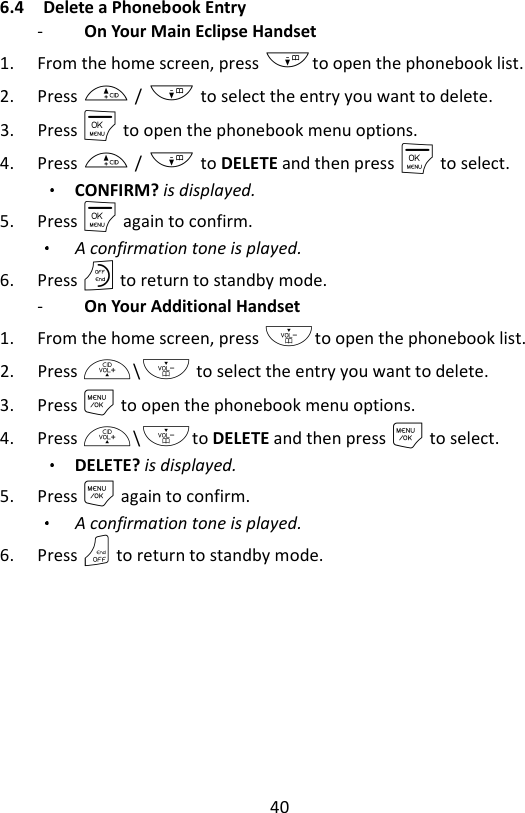 40  6.4 Delete a Phonebook Entry -   On Your Main Eclipse Handset   1. From the home screen, press -to open the phonebook list. 2. Press + / - to select the entry you want to delete.   3. Press M to open the phonebook menu options. 4. Press + / - to DELETE and then press M to select.   CONFIRM? is displayed. 5. Press M again to confirm.   A confirmation tone is played. 6. Press O to return to standby mode. -   On Your Additional Handset   1. From the home screen, press -to open the phonebook list. 2. Press +\- to select the entry you want to delete. 3. Press M to open the phonebook menu options. 4. Press +\-to DELETE and then press M to select.   DELETE? is displayed. 5. Press M again to confirm.   A confirmation tone is played. 6. Press O to return to standby mode. 