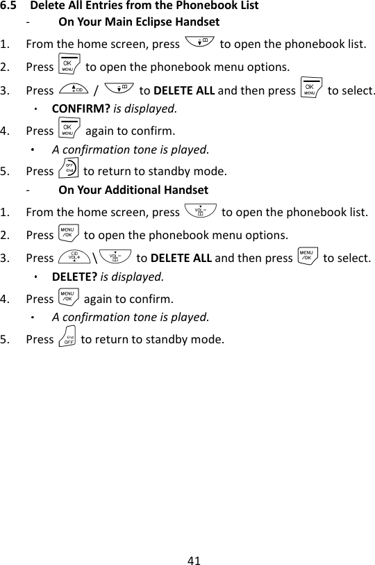 41  6.5 Delete All Entries from the Phonebook List -   On Your Main Eclipse Handset   1. From the home screen, press - to open the phonebook list. 2. Press M to open the phonebook menu options. 3. Press + / - to DELETE ALL and then press M to select. CONFIRM? is displayed. 4. Press M again to confirm.   A confirmation tone is played. 5. Press O to return to standby mode. -   On Your Additional Handset   1. From the home screen, press - to open the phonebook list. 2. Press M to open the phonebook menu options. 3. Press +\- to DELETE ALL and then press M to select. DELETE? is displayed. 4. Press M again to confirm.   A confirmation tone is played. 5. Press O to return to standby mode.   