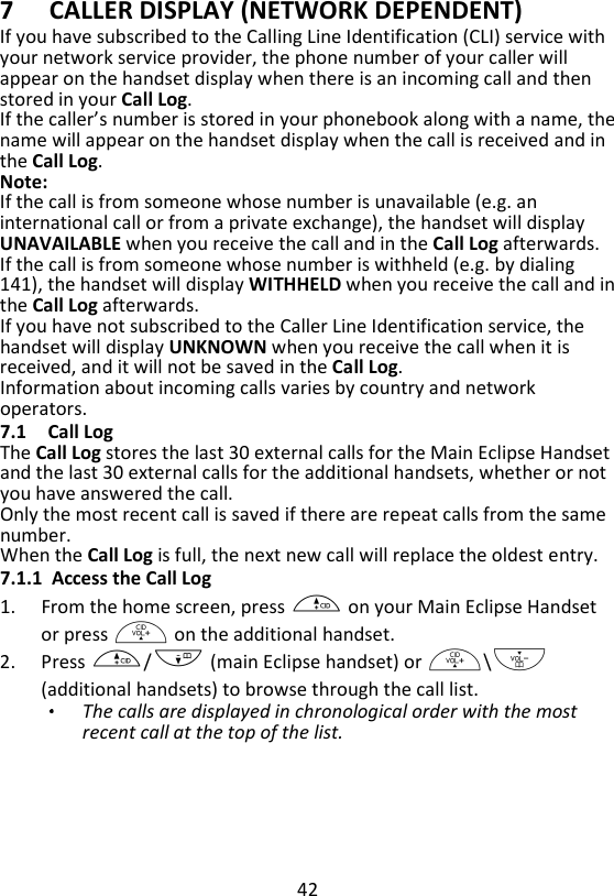 42  7 CALLER DISPLAY (NETWORK DEPENDENT) If you have subscribed to the Calling Line Identification (CLI) service with your network service provider, the phone number of your caller will appear on the handset display when there is an incoming call and then stored in your Call Log.   If the caller’s number is stored in your phonebook along with a name, the name will appear on the handset display when the call is received and in the Call Log.   Note: If the call is from someone whose number is unavailable (e.g. an international call or from a private exchange), the handset will display UNAVAILABLE when you receive the call and in the Call Log afterwards. If the call is from someone whose number is withheld (e.g. by dialing 141), the handset will display WITHHELD when you receive the call and in the Call Log afterwards. If you have not subscribed to the Caller Line Identification service, the handset will display UNKNOWN when you receive the call when it is received, and it will not be saved in the Call Log. Information about incoming calls varies by country and network operators. 7.1 Call Log The Call Log stores the last 30 external calls for the Main Eclipse Handset and the last 30 external calls for the additional handsets, whether or not you have answered the call.   Only the most recent call is saved if there are repeat calls from the same number.   When the Call Log is full, the next new call will replace the oldest entry. 7.1.1 Access the Call Log 1. From the home screen, press + on your Main Eclipse Handset or press + on the additional handset. 2. Press +/- (main Eclipse handset) or +\- (additional handsets) to browse through the call list.   The calls are displayed in chronological order with the most recent call at the top of the list.   