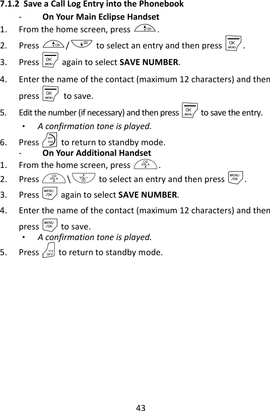 43  7.1.2 Save a Call Log Entry into the Phonebook -   On Your Main Eclipse Handset   1. From the home screen, press +. 2. Press +/- to select an entry and then press M. 3. Press M again to select SAVE NUMBER. 4. Enter the name of the contact (maximum 12 characters) and then press M    to save. 5. Edit the number (if necessary) and then press M to save the entry.   A confirmation tone is played. 6. Press O to return to standby mode. -   On Your Additional Handset   1. From the home screen, press +. 2. Press +\- to select an entry and then press M. 3. Press M again to select SAVE NUMBER. 4. Enter the name of the contact (maximum 12 characters) and then press M to save. A confirmation tone is played. 5. Press O to return to standby mode. 