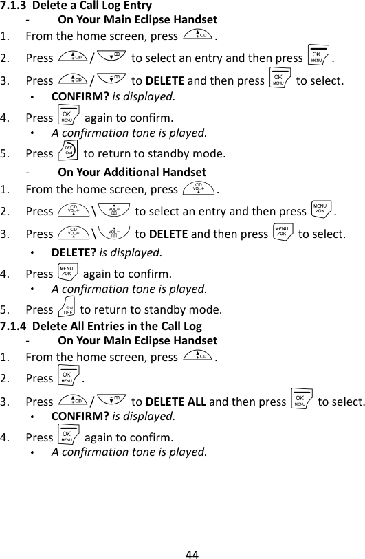 44  7.1.3 Delete a Call Log Entry -   On Your Main Eclipse Handset   1. From the home screen, press +. 2. Press +/- to select an entry and then press M. 3. Press +/- to DELETE and then press M to select. CONFIRM? is displayed. 4. Press M again to confirm. A confirmation tone is played. 5. Press O to return to standby mode. -   On Your Additional Handset   1. From the home screen, press +. 2. Press +\- to select an entry and then press M. 3. Press +\- to DELETE and then press M to select. DELETE? is displayed. 4. Press M again to confirm. A confirmation tone is played. 5. Press O to return to standby mode. 7.1.4 Delete All Entries in the Call Log -   On Your Main Eclipse Handset   1. From the home screen, press +. 2. Press M. 3. Press +/- to DELETE ALL and then press M to select. CONFIRM? is displayed.  4. Press M again to confirm. A confirmation tone is played.    