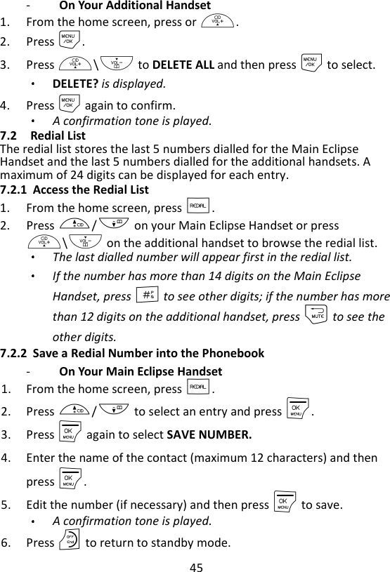 45  -   On Your Additional Handset   1. From the home screen, press or +. 2. Press M. 3. Press +\- to DELETE ALL and then press M to select. DELETE? is displayed.  4. Press M again to confirm. A confirmation tone is played. 7.2 Redial List The redial list stores the last 5 numbers dialled for the Main Eclipse Handset and the last 5 numbers dialled for the additional handsets. A maximum of 24 digits can be displayed for each entry. 7.2.1 Access the Redial List 1. From the home screen, press R. 2. Press +/- on your Main Eclipse Handset or press +\- on the additional handset to browse the redial list.   The last dialled number will appear first in the redial list. If the number has more than 14 digits on the Main Eclipse Handset, press # to see other digits; if the number has more than 12 digits on the additional handset, press m to see the other digits. 7.2.2 Save a Redial Number into the Phonebook -   On Your Main Eclipse Handset   1. From the home screen, press R. 2. Press +/- to select an entry and press M. 3. Press M again to select SAVE NUMBER. 4. Enter the name of the contact (maximum 12 characters) and then press M. 5. Edit the number (if necessary) and then press M to save. A confirmation tone is played. 6. Press O to return to standby mode. 