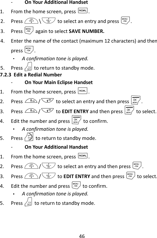 46  -   On Your Additional Handset   1. From the home screen, press R. 2. Press +\- to select an entry and press M. 3. Press M again to select SAVE NUMBER. 4. Enter the name of the contact (maximum 12 characters) and then press M. A confirmation tone is played. 5. Press O to return to standby mode. 7.2.3 Edit a Redial Number -   On Your Main Eclipse Handset   1. From the home screen, press R. 2. Press +/- to select an entry and then press M. 3. Press +/- to EDIT ENTRY and then press M to select. 4. Edit the number and press M to confirm. A confirmation tone is played. 5. Press O to return to standby mode. -   On Your Additional Handset   1. From the home screen, press R. 2. Press +/- to select an entry and then press M. 3. Press +/- to EDIT ENTRY and then press M to select. 4. Edit the number and press M to confirm. A confirmation tone is played. 5. Press O to return to standby mode. 