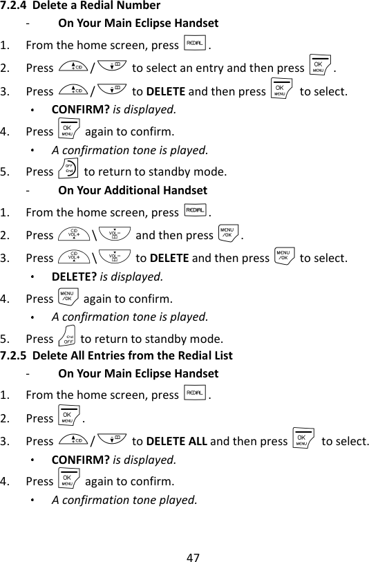 47  7.2.4 Delete a Redial Number -   On Your Main Eclipse Handset   1. From the home screen, press R. 2. Press +/- to select an entry and then press M. 3. Press +/- to DELETE and then press M    to select. CONFIRM? is displayed.  4. Press M again to confirm. A confirmation tone is played. 5. Press O to return to standby mode. -   On Your Additional Handset   1. From the home screen, press R. 2. Press +\- and then press M. 3. Press +\- to DELETE and then press M to select. DELETE? is displayed.  4. Press M again to confirm. A confirmation tone is played. 5. Press O to return to standby mode. 7.2.5 Delete All Entries from the Redial List -   On Your Main Eclipse Handset   1. From the home screen, press R. 2. Press M. 3. Press +/- to DELETE ALL and then press M    to select. CONFIRM? is displayed.     4. Press M again to confirm. A confirmation tone played.    