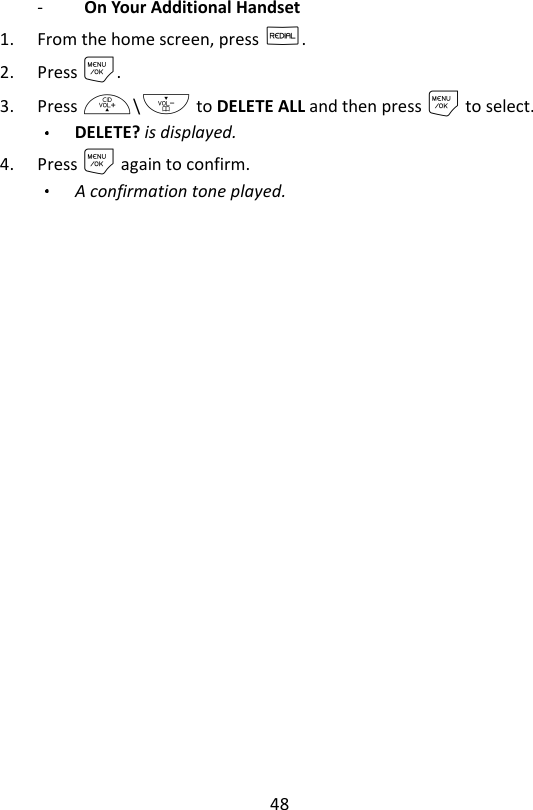 48  -   On Your Additional Handset   1. From the home screen, press R. 2. Press M. 3. Press +\- to DELETE ALL and then press M to select. DELETE? is displayed.     4. Press M again to confirm. A confirmation tone played.   