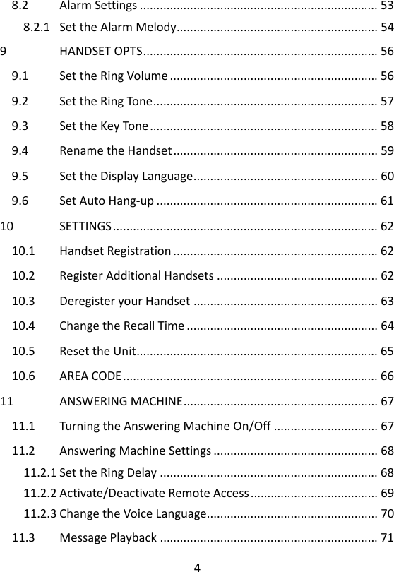 4  8.2 Alarm Settings ....................................................................... 53 8.2.1 Set the Alarm Melody............................................................ 54 9 HANDSET OPTS ...................................................................... 56 9.1 Set the Ring Volume .............................................................. 56 9.2 Set the Ring Tone ................................................................... 57 9.3 Set the Key Tone .................................................................... 58 9.4 Rename the Handset ............................................................. 59 9.5 Set the Display Language ....................................................... 60 9.6 Set Auto Hang-up .................................................................. 61 10 SETTINGS ............................................................................... 62 10.1 Handset Registration ............................................................. 62 10.2 Register Additional Handsets ................................................ 62 10.3 Deregister your Handset ....................................................... 63 10.4 Change the Recall Time ......................................................... 64 10.5 Reset the Unit ........................................................................ 65 10.6 AREA CODE ............................................................................ 66 11 ANSWERING MACHINE .......................................................... 67 11.1 Turning the Answering Machine On/Off ............................... 67 11.2 Answering Machine Settings ................................................. 68 11.2.1 Set the Ring Delay ................................................................. 68 11.2.2 Activate/Deactivate Remote Access ...................................... 69 11.2.3 Change the Voice Language................................................... 70 11.3 Message Playback ................................................................. 71 