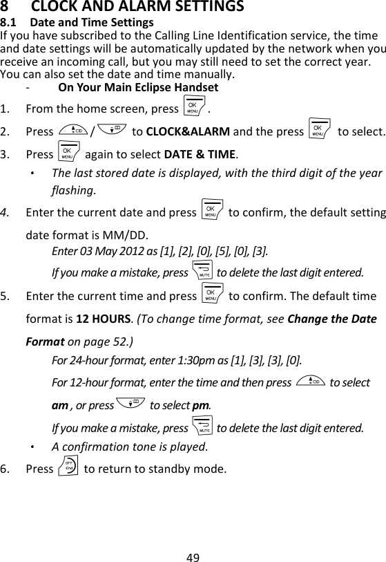 49  8 CLOCK AND ALARM SETTINGS 8.1 Date and Time Settings If you have subscribed to the Calling Line Identification service, the time and date settings will be automatically updated by the network when you receive an incoming call, but you may still need to set the correct year. You can also set the date and time manually. -   On Your Main Eclipse Handset 1. From the home screen, press M. 2. Press +/- to CLOCK&amp;ALARM and the press M    to select. 3. Press M again to select DATE &amp; TIME. The last stored date is displayed, with the third digit of the year flashing. 4. Enter the current date and press M to confirm, the default setting date format is MM/DD.     Enter 03 May 2012 as [1], [2], [0], [5], [0], [3]. If you make a mistake, press m to delete the last digit entered. 5. Enter the current time and press M to confirm. The default time format is 12 HOURS. (To change time format, see Change the Date Format on page 52.) For 24-hour format, enter 1:30pm as [1], [3], [3], [0]. For 12-hour format, enter the time and then press + to select am , or press- to select pm. If you make a mistake, press m to delete the last digit entered. A confirmation tone is played. 6. Press O to return to standby mode.    