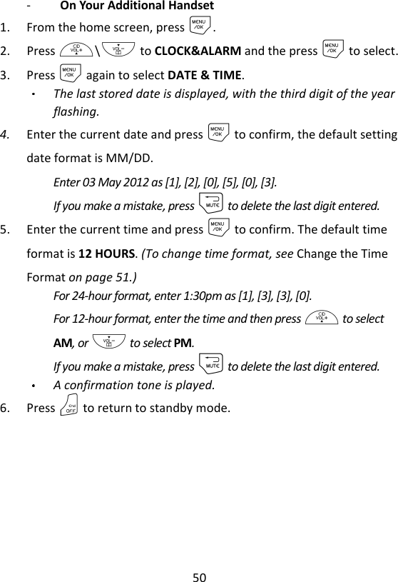 50  -   On Your Additional Handset 1. From the home screen, press M. 2. Press +\- to CLOCK&amp;ALARM and the press M to select. 3. Press M again to select DATE &amp; TIME. The last stored date is displayed, with the third digit of the year flashing. 4. Enter the current date and press M to confirm, the default setting date format is MM/DD.   Enter 03 May 2012 as [1], [2], [0], [5], [0], [3]. If you make a mistake, press m to delete the last digit entered. 5. Enter the current time and press M to confirm. The default time format is 12 HOURS. (To change time format, see Change the Time Format on page 51.) For 24-hour format, enter 1:30pm as [1], [3], [3], [0]. For 12-hour format, enter the time and then press + to select AM, or - to select PM. If you make a mistake, press m to delete the last digit entered. A confirmation tone is played. 6. Press O to return to standby mode. 