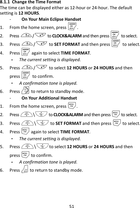 51  8.1.1 Change the Time Format The time can be displayed either as 12-hour or 24-hour. The default setting is 12 HOURS. -   On Your Main Eclipse Handset 1. From the home screen, press M. 2. Press +/- to CLOCK&amp;ALARM and then press M    to select. 3. Press +/- to SET FORMAT and then press M    to select. 4. Press M again to select TIME FORMAT. The current setting is displayed. 5. Press +/- to select 12 HOURS or 24 HOURS and then press M    to confirm. A confirmation tone is played. 6. Press O to return to standby mode. -   On Your Additional Handset 1. From the home screen, press M. 2. Press +\- to CLOCK&amp;ALARM and then press M to select. 3. Press +\- to SET FORMAT and then press M to select. 4. Press M again to select TIME FORMAT. The current setting is displayed. 5. Press +\-to select 12 HOURS or 24 HOURS and then press M to confirm. A confirmation tone is played. 6. Press O to return to standby mode. 