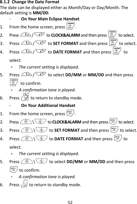 52  8.1.2 Change the Date Format The date can be displayed either as Month/Day or Day/Month. The default setting is MM/DD. -   On Your Main Eclipse Handset 1. From the home screen, press M. 2. Press +/- to CLOCK&amp;ALARM and then press M    to select. 3. Press +/- to SET FORMAT and then press M to select. 4. Press +/- to DATE FORMAT and then press M    to select. The current setting is displayed. 5. Press +/- to select DD/MM or MM/DD and then press M    to confirm. A confirmation tone is played. 6. Press O to return to standby mode. -   On Your Additional Handset 1. From the home screen, press M. 2. Press +\- to CLOCK&amp;ALARM and then press M to select. 3. Press +\- to SET FORMAT and then press M to select. 4. Press +\- to DATE FORMAT and then press M to select. The current setting is displayed. 5. Press +\- to select DD/MM or MM/DD and then press M to confirm. A confirmation tone is played. 6. Press O to return to standby mode. 