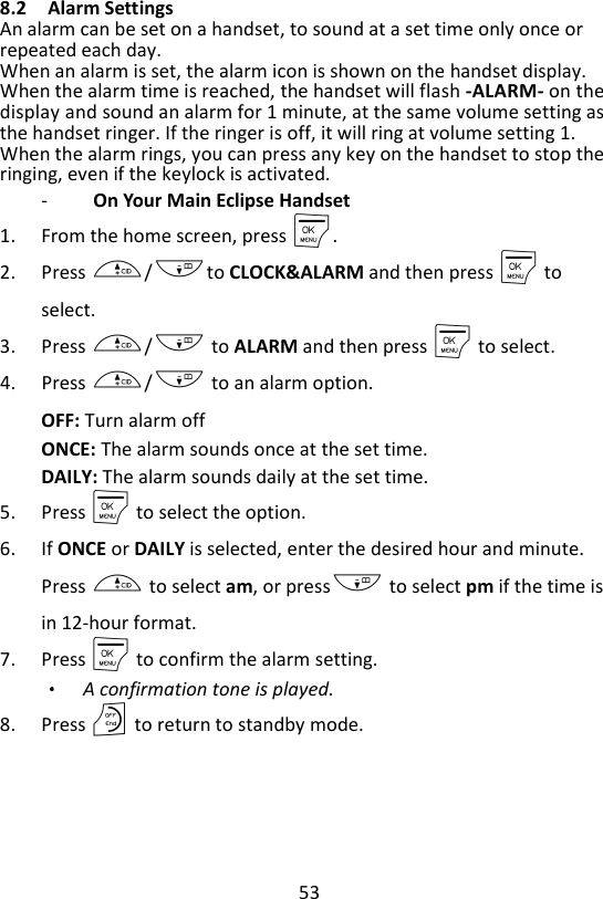 53  8.2 Alarm Settings An alarm can be set on a handset, to sound at a set time only once or repeated each day. When an alarm is set, the alarm icon is shown on the handset display. When the alarm time is reached, the handset will flash -ALARM- on the display and sound an alarm for 1 minute, at the same volume setting as the handset ringer. If the ringer is off, it will ring at volume setting 1. When the alarm rings, you can press any key on the handset to stop the ringing, even if the keylock is activated. -   On Your Main Eclipse Handset 1. From the home screen, press M. 2. Press +/-to CLOCK&amp;ALARM and then press M to select. 3. Press +/- to ALARM and then press M to select. 4. Press +/- to an alarm option. OFF: Turn alarm off ONCE: The alarm sounds once at the set time. DAILY: The alarm sounds daily at the set time. 5. Press M to select the option. 6. If ONCE or DAILY is selected, enter the desired hour and minute. Press + to select am, or press- to select pm if the time is in 12-hour format. 7. Press M to confirm the alarm setting. A confirmation tone is played. 8. Press O to return to standby mode.    