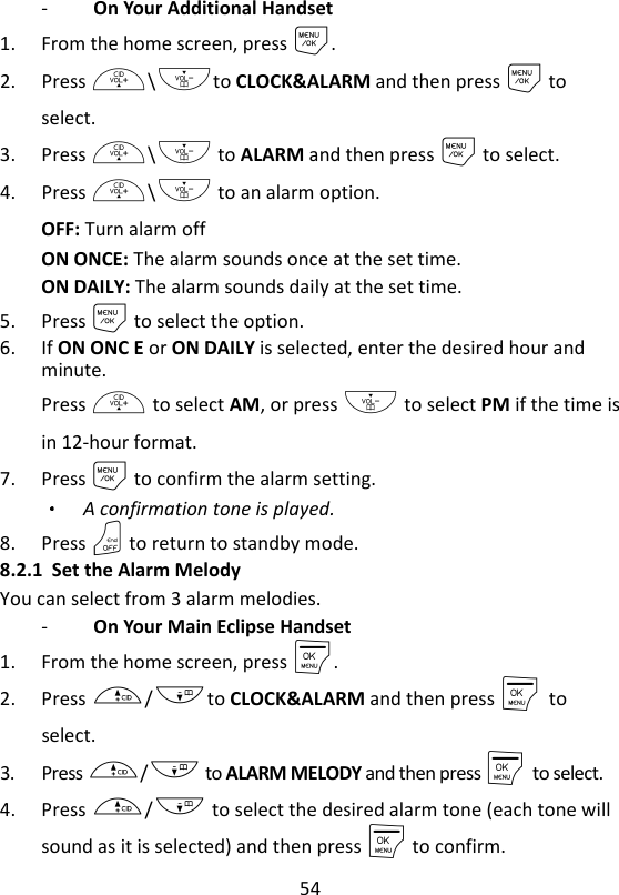 54  -   On Your Additional Handset 1. From the home screen, press M. 2. Press +\-to CLOCK&amp;ALARM and then press M to select. 3. Press +\- to ALARM and then press M to select. 4. Press +\- to an alarm option. OFF: Turn alarm off ON ONCE: The alarm sounds once at the set time. ON DAILY: The alarm sounds daily at the set time. 5. Press M to select the option. 6. If ON ONC E or ON DAILY is selected, enter the desired hour and minute. Press + to select AM, or press - to select PM if the time is in 12-hour format. 7. Press M to confirm the alarm setting. A confirmation tone is played. 8. Press O to return to standby mode. 8.2.1 Set the Alarm Melody You can select from 3 alarm melodies. -   On Your Main Eclipse Handset 1. From the home screen, press M. 2. Press +/-to CLOCK&amp;ALARM and then press M    to select. 3. Press +/- to ALARM MELODY and then press M    to select. 4. Press +/- to select the desired alarm tone (each tone will sound as it is selected) and then press M to confirm. 