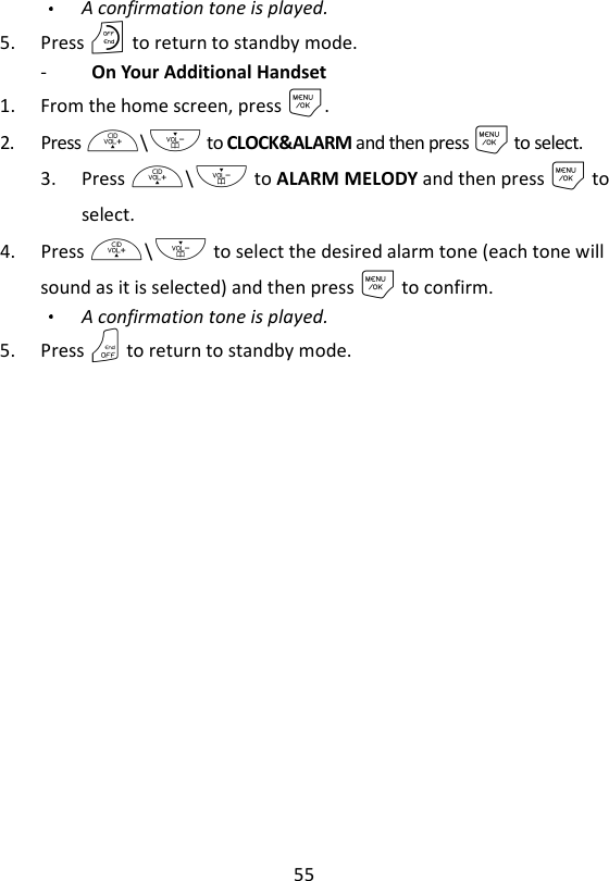 55  A confirmation tone is played. 5. Press O to return to standby mode. -   On Your Additional Handset 1. From the home screen, press M. 2. Press +\- to CLOCK&amp;ALARM and then press M to select. 3. Press +\- to ALARM MELODY and then press M to select. 4. Press +\- to select the desired alarm tone (each tone will sound as it is selected) and then press M to confirm. A confirmation tone is played. 5. Press O to return to standby mode.    