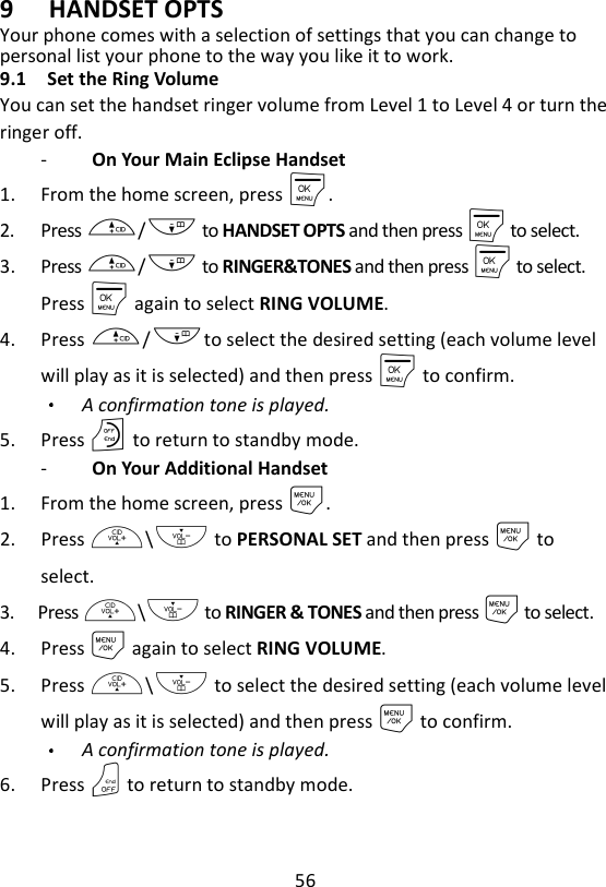 56  9 HANDSET OPTS Your phone comes with a selection of settings that you can change to personal list your phone to the way you like it to work. 9.1 Set the Ring Volume You can set the handset ringer volume from Level 1 to Level 4 or turn the ringer off. -   On Your Main Eclipse Handset 1. From the home screen, press M. 2. Press +/- to HANDSET OPTS and then press M to select. 3. Press +/- to RINGER&amp;TONES and then press M to select. Press M again to select RING VOLUME. 4. Press +/-to select the desired setting (each volume level will play as it is selected) and then press M to confirm. A confirmation tone is played. 5. Press O to return to standby mode. -   On Your Additional Handset 1. From the home screen, press M. 2. Press +\- to PERSONAL SET and then press M to select. 3. Press +\- to RINGER &amp; TONES and then press M to select. 4. Press M again to select RING VOLUME. 5. Press +\- to select the desired setting (each volume level will play as it is selected) and then press M to confirm. A confirmation tone is played. 6. Press O to return to standby mode.    