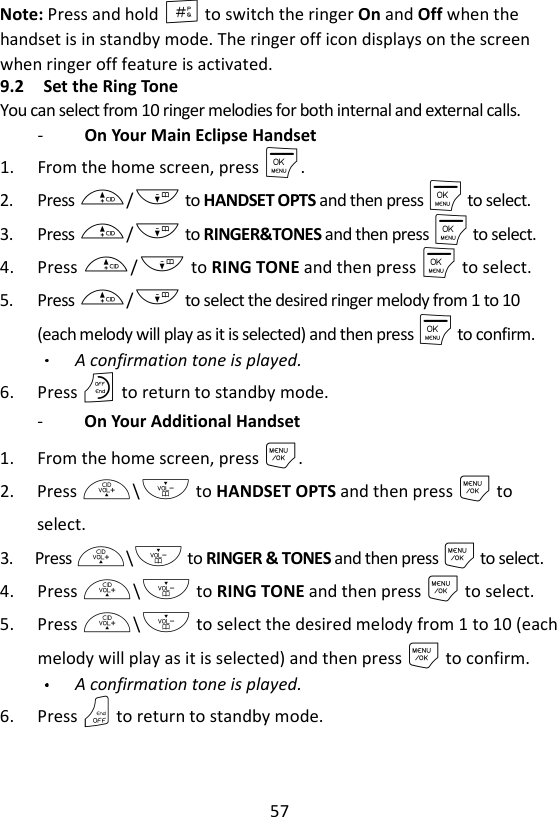 57  Note: Press and hold # to switch the ringer On and Off when the handset is in standby mode. The ringer off icon displays on the screen when ringer off feature is activated. 9.2 Set the Ring Tone   You can select from 10 ringer melodies for both internal and external calls. -   On Your Main Eclipse Handset 1. From the home screen, press M. 2. Press +/- to HANDSET OPTS and then press M to select. 3. Press +/- to RINGER&amp;TONES and then press M to select.   4. Press +/- to RING TONE and then press M to select. 5. Press +/- to select the desired ringer melody from 1 to 10 (each melody will play as it is selected) and then press M to confirm. A confirmation tone is played. 6. Press O to return to standby mode. -   On Your Additional Handset 1. From the home screen, press M. 2. Press +\- to HANDSET OPTS and then press M to select. 3. Press +\- to RINGER &amp; TONES and then press M to select. 4. Press +\- to RING TONE and then press M to select. 5. Press +\- to select the desired melody from 1 to 10 (each melody will play as it is selected) and then press M to confirm. A confirmation tone is played. 6. Press O to return to standby mode. 