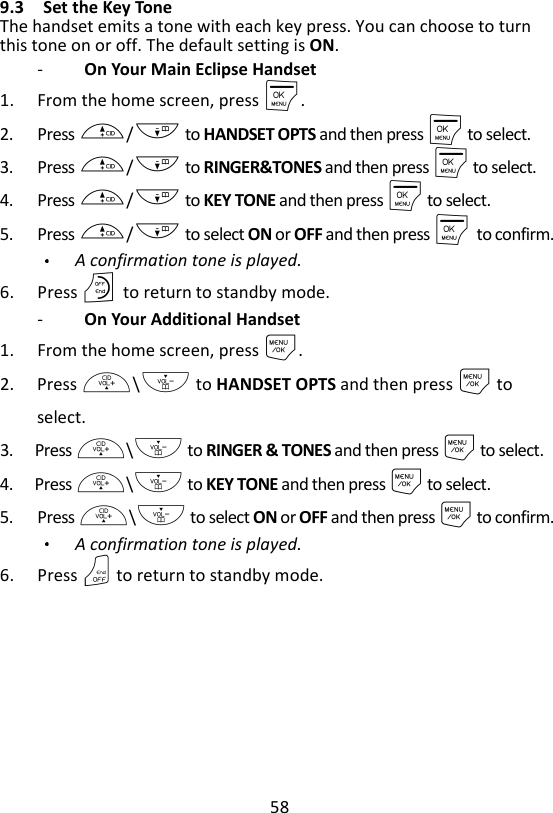 58  9.3 Set the Key Tone The handset emits a tone with each key press. You can choose to turn this tone on or off. The default setting is ON. -   On Your Main Eclipse Handset 1. From the home screen, press M. 2. Press +/- to HANDSET OPTS and then press M to select. 3. Press +/- to RINGER&amp;TONES and then press M to select. 4. Press +/- to KEY TONE and then press M to select. 5. Press +/- to select ON or OFF and then press M    to confirm. A confirmation tone is played. 6. Press O    to return to standby mode. -   On Your Additional Handset 1. From the home screen, press M. 2. Press +\- to HANDSET OPTS and then press M to select. 3. Press +\- to RINGER &amp; TONES and then press M to select. 4. Press +\- to KEY TONE and then press M to select. 5. Press +\- to select ON or OFF and then press M to confirm. A confirmation tone is played. 6. Press O to return to standby mode. 