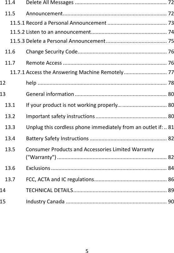 5  11.4 Delete All Messages .............................................................. 72 11.5 Announcement ...................................................................... 72 11.5.1 Record a Personal Announcement ........................................ 73 11.5.2 Listen to an announcement ................................................... 74 11.5.3 Delete a Personal Announcement ......................................... 75 11.6 Change Security Code ............................................................ 76 11.7 Remote Access ...................................................................... 76 11.7.1 Access the Answering Machine Remotely ............................. 77 12 help ....................................................................................... 78 13 General information .............................................................. 80 13.1 If your product is not working properly... .............................. 80 13.2 Important safety instructions ................................................ 80 13.3 Unplug this cordless phone immediately from an outlet if: .. 81 13.4 Battery Safety Instructions .................................................... 82 13.5 Consumer Products and Accessories Limited Warranty (&quot;Warranty&quot;) .......................................................................... 82 13.6 Exclusions .............................................................................. 84 13.7 FCC, ACTA and IC regulations ................................................. 86 14 TECHNICAL DETAILS ............................................................... 89 15 Industry Canada .................................................................... 90  