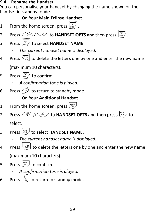 59  9.4 Rename the Handset You can personalise your handset by changing the name shown on the handset in standby mode. -   On Your Main Eclipse Handset 1. From the home screen, press M. 2. Press +/- to HANDSET OPTS and then press M. 3. Press M to select HANDSET NAME. The current handset name is displayed. 4. Press m to delete the letters one by one and enter the new name (maximum 10 characters). 5. Press M to confirm. A confirmation tone is played.   6. Press O to return to standby mode. -   On Your Additional Handset 1. From the home screen, press M. 2. Press +\- to HANDSET OPTS and then press M to select. 3. Press M to select HANDSET NAME. The current handset name is displayed. 4. Press m to delete the letters one by one and enter the new name (maximum 10 characters). 5. Press M to confirm. A confirmation tone is played.   6. Press O to return to standby mode. 