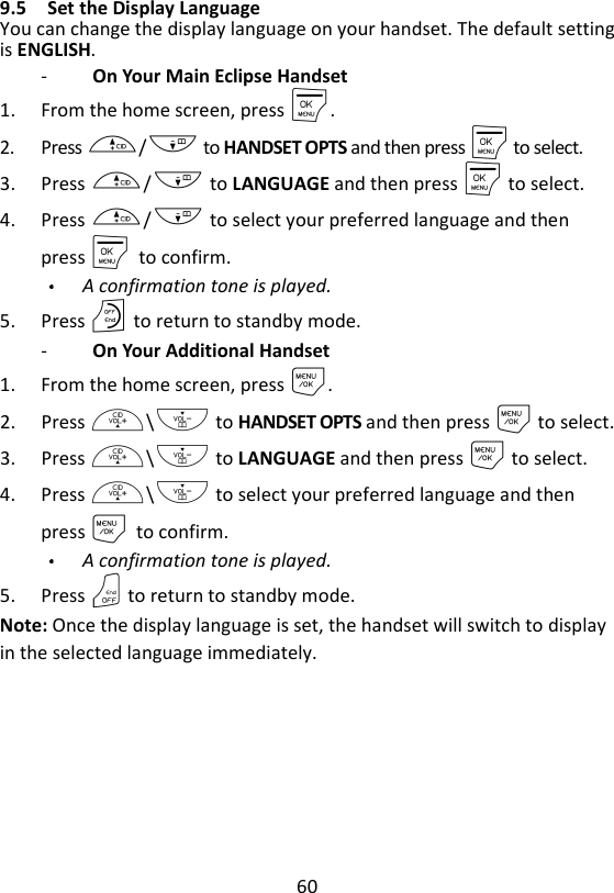 60  9.5 Set the Display Language You can change the display language on your handset. The default setting is ENGLISH. -   On Your Main Eclipse Handset 1. From the home screen, press M. 2. Press +/- to HANDSET OPTS and then press M to select. 3. Press +/- to LANGUAGE and then press M to select. 4. Press +/- to select your preferred language and then press M    to confirm. A confirmation tone is played. 5. Press O to return to standby mode. -   On Your Additional Handset 1. From the home screen, press M. 2. Press +\- to HANDSET OPTS and then press M to select. 3. Press +\- to LANGUAGE and then press M to select. 4. Press +\- to select your preferred language and then press M    to confirm. A confirmation tone is played. 5. Press O to return to standby mode. Note: Once the display language is set, the handset will switch to display in the selected language immediately. 