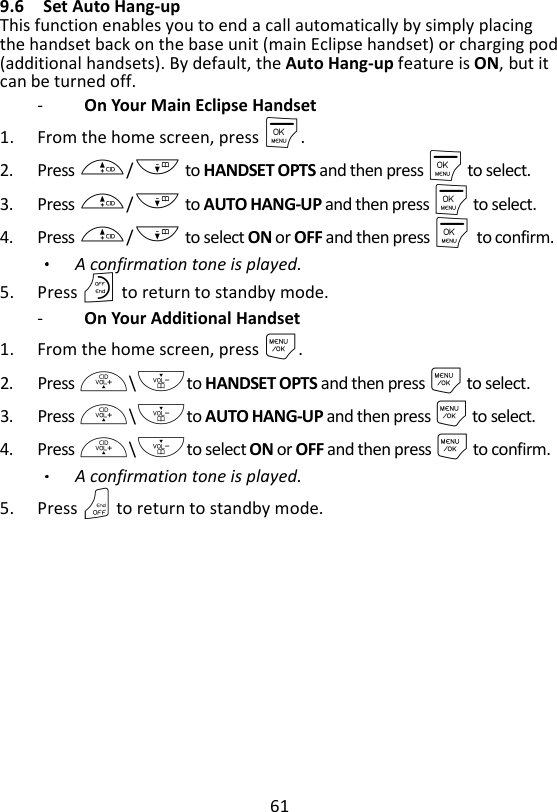 61  9.6 Set Auto Hang-up   This function enables you to end a call automatically by simply placing the handset back on the base unit (main Eclipse handset) or charging pod (additional handsets). By default, the Auto Hang-up feature is ON, but it can be turned off. -   On Your Main Eclipse Handset 1. From the home screen, press M. 2. Press +/- to HANDSET OPTS and then press M to select. 3. Press +/- to AUTO HANG-UP and then press M to select. 4. Press +/- to select ON or OFF and then press M    to confirm. A confirmation tone is played. 5. Press O to return to standby mode. -   On Your Additional Handset 1. From the home screen, press M. 2. Press +\-to HANDSET OPTS and then press M to select. 3. Press +\-to AUTO HANG-UP and then press M to select. 4. Press +\-to select ON or OFF and then press M to confirm. A confirmation tone is played. 5. Press O to return to standby mode. 