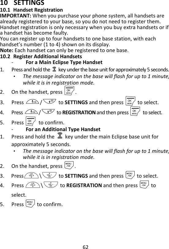 62  10 SETTINGS 10.1 Handset Registration IMPORTANT: When you purchase your phone system, all handsets are already registered to your base, so you do not need to register them. Handset registration is only necessary when you buy extra handsets or if a handset has become faulty. You can register up to four handsets to one base station, with each handset’s number (1 to 4) shown on its display. Note: Each handset can only be registered to one base. 10.2 Register Additional Handsets -   For a Main Eclipse Type Handset 1. Press and hold the    key under the base unit for approximately 5 seconds. The message indicator on the base will flash for up to 1 minute, while it is in registration mode. 2. On the handset, press M. 3. Press +/- to SETTINGS and then press M to select. 4. Press +/- to REGISTRATION and then press M    to select. 5. Press M    to confirm. -   For an Additional Type Handset 1. Press and hold the    key under the main Eclipse base unit for approximately 5 seconds. The message indicator on the base will flash for up to 1 minute, while it is in registration mode. 2. On the handset, press M. 3. Press+\- to SETTINGS and then press M to select. 4. Press +\- to REGISTRATION and then press M to select. 5. Press M to confirm. 