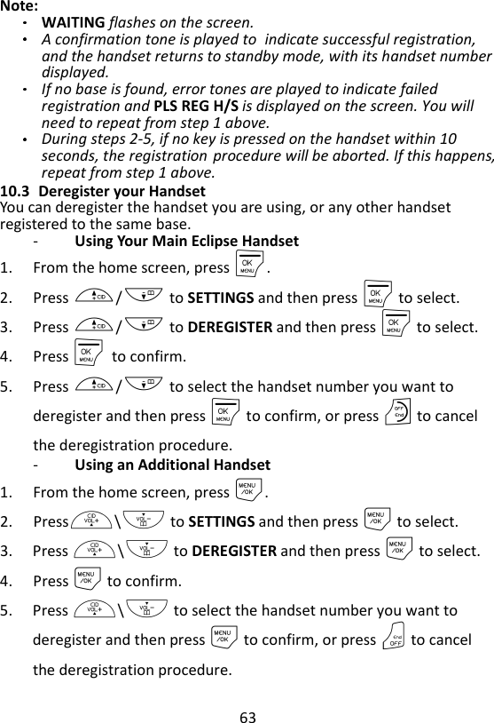 63  Note:   WAITING flashes on the screen. A confirmation tone is played to indicate successful registration, and the handset returns to standby mode, with its handset number displayed.   If no base is found, error tones are played to indicate failed registration and PLS REG H/S is displayed on the screen. You will need to repeat from step 1 above. During steps 2-5, if no key is pressed on the handset within 10 seconds, the registration procedure will be aborted. If this happens, repeat from step 1 above. 10.3 Deregister your Handset You can deregister the handset you are using, or any other handset registered to the same base. -   Using Your Main Eclipse Handset 1. From the home screen, press M. 2. Press +/- to SETTINGS and then press M to select. 3. Press +/- to DEREGISTER and then press M to select. 4. Press M    to confirm. 5. Press +/- to select the handset number you want to deregister and then press M to confirm, or press O to cancel the deregistration procedure. -   Using an Additional Handset 1. From the home screen, press M. 2. Press+\- to SETTINGS and then press M to select. 3. Press +\- to DEREGISTER and then press M to select. 4. Press M to confirm. 5. Press +\- to select the handset number you want to deregister and then press M to confirm, or press O to cancel the deregistration procedure. 