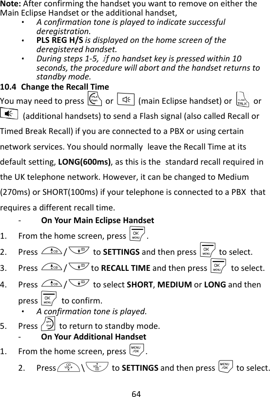 64  Note: After confirming the handset you want to remove on either the Main Eclipse Handset or the additional handset,   A confirmation tone is played to indicate successful deregistration. PLS REG H/S is displayed on the home screen of the deregistered handset. During steps 1-5,  f no handset key is pressed within 10 seconds, the procedure will abort and the handset returns to standby mode. 10.4 Change the Recall Time You may need to press T or F (main Eclipse handset) or    or   (additional handsets) to send a Flash signal (also called Recall or Timed Break Recall) if you are connected to a PBX or using certain network services. You should normally leave the Recall Time at its default setting, LONG(600ms), as this is the standard recall required in the UK telephone network. However, it can be changed to Medium (270ms) or SHORT(100ms) if your telephone is connected to a PBX that requires a different recall time. -  On Your Main Eclipse Handset 1. From the home screen, press M. 2. Press +/- to SETTINGS and then press M to select. 3. Press +/-to RECALL TIME and then press M    to select. 4. Press +/- to select SHORT, MEDIUM or LONG and then press M    to confirm.   A confirmation tone is played. 5. Press O to return to standby mode. -   On Your Additional Handset 1. From the home screen, press M. 2. Press+\- to SETTINGS and then press M to select. 